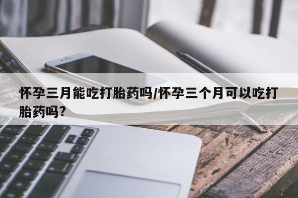 米非司酮打胎药官网怀孕三月能吃打胎药吗/怀孕三个月可以吃打胎药吗?
