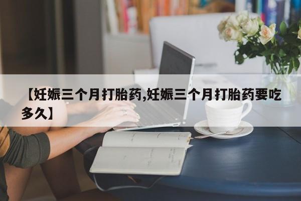 米非司酮打胎药官网【妊娠三个月打胎药,妊娠三个月打胎药要吃多久】