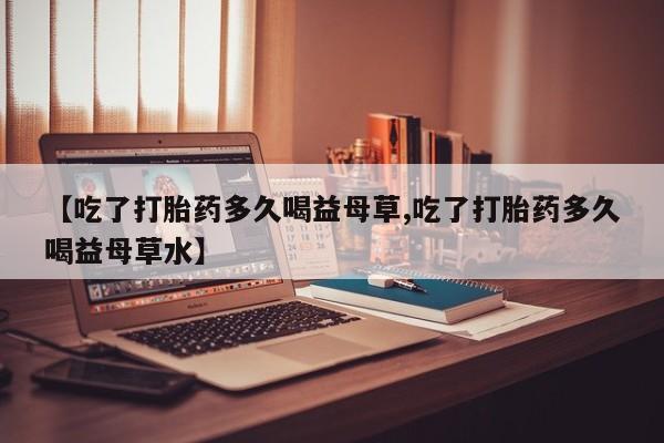 米非司酮打胎药官网【吃了打胎药多久喝益母草,吃了打胎药多久喝益母草水】