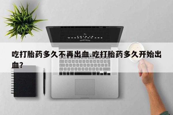 米非司酮打胎药官网吃打胎药多久不再出血.吃打胎药多久开始出血？