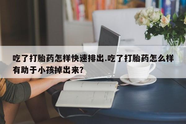米非司酮打胎药官网吃了打胎药怎样快速排出.吃了打胎药怎么样有助于小孩掉出来？