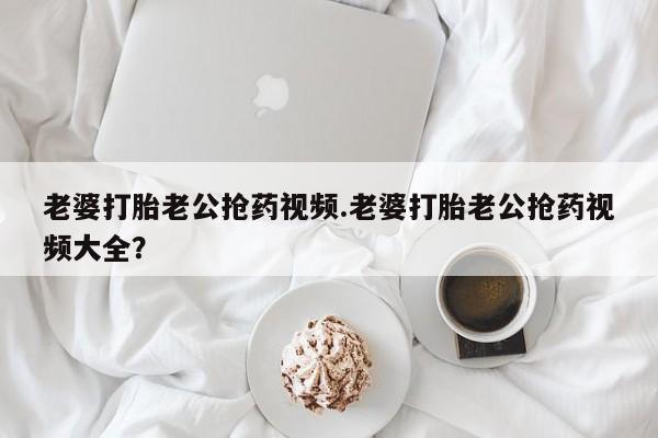 米非司酮打胎药官网老婆打胎老公抢药视频.老婆打胎老公抢药视频大全？