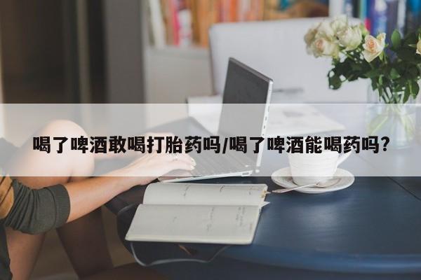 米非司酮打胎药官网喝了啤酒敢喝打胎药吗/喝了啤酒能喝药吗?