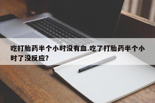 米非司酮打胎药官网吃打胎药半个小时没有血.吃了打胎药半个小时了没反应？