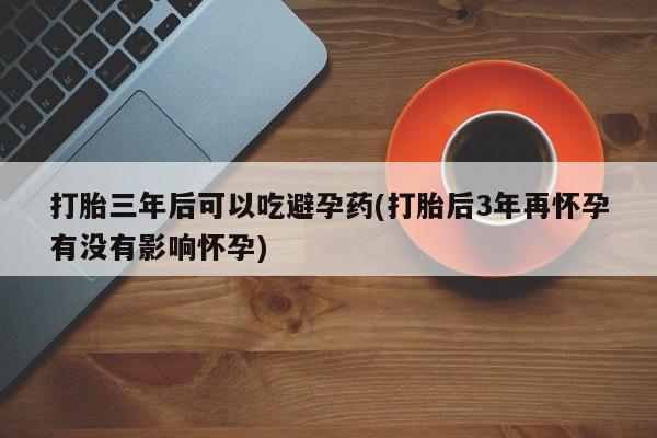 米非司酮打胎药官网打胎三年后可以吃避孕药(打胎后3年再怀孕有没有影响怀孕)