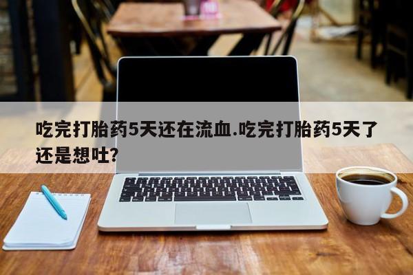 米非司酮打胎药官网吃完打胎药5天还在流血.吃完打胎药5天了还是想吐？