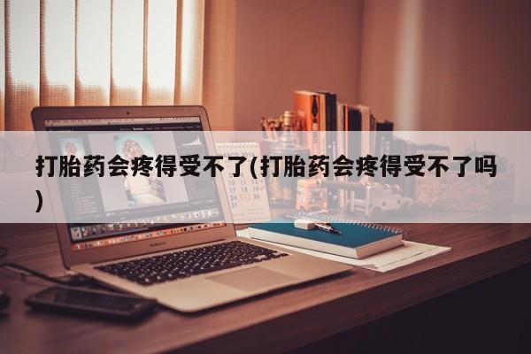 米非司酮打胎药官网打胎药会疼得受不了(打胎药会疼得受不了吗)