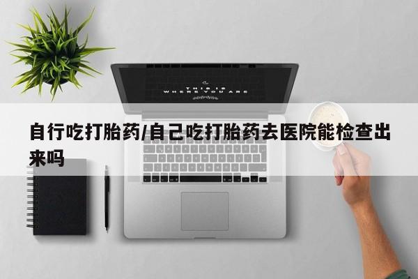 米非司酮打胎药官网自行吃打胎药/自己吃打胎药去医院能检查出来吗