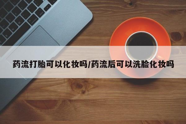 米非司酮打胎药官网药流打胎可以化妆吗/药流后可以洗脸化妆吗