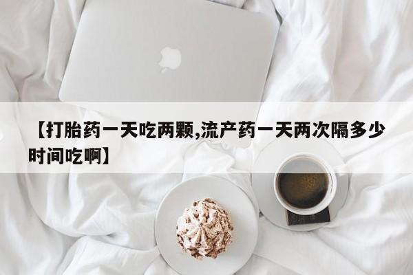米非司酮打胎药官网【打胎药一天吃两颗,流产药一天两次隔多少时间吃啊】