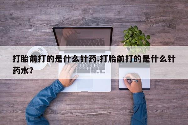米非司酮打胎药官网打胎前打的是什么针药.打胎前打的是什么针药水？