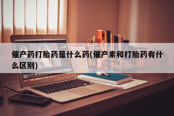 米非司酮打胎药官网催产药打胎药是什么药(催产素和打胎药有什么区别)