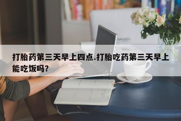 米非司酮打胎药官网打胎药第三天早上四点.打胎吃药第三天早上能吃饭吗？
