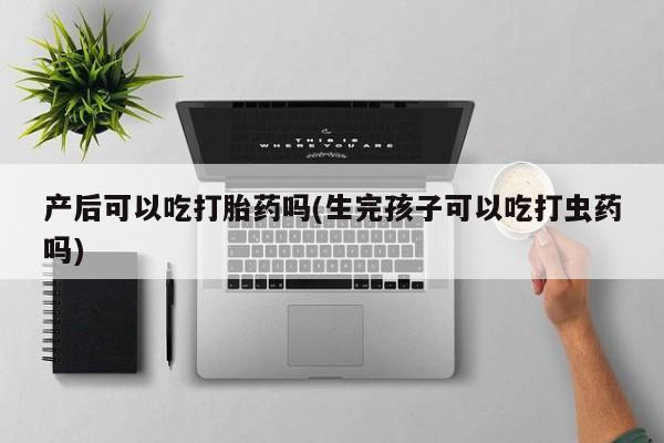 米非司酮打胎药官网产后可以吃打胎药吗(生完孩子可以吃打虫药吗)