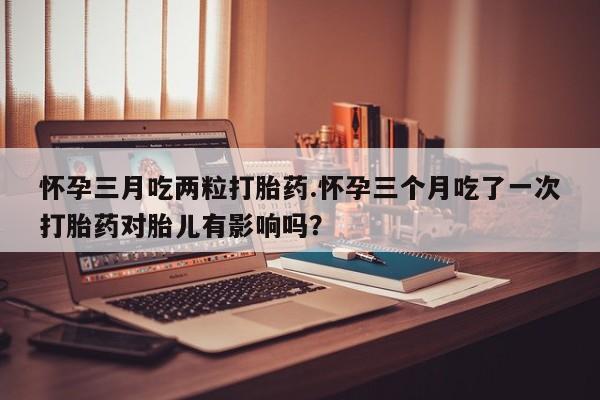 米非司酮打胎药官网怀孕三月吃两粒打胎药.怀孕三个月吃了一次打胎药对胎儿有影响吗？