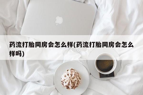 米非司酮打胎药官网药流打胎同房会怎么样(药流打胎同房会怎么样吗)