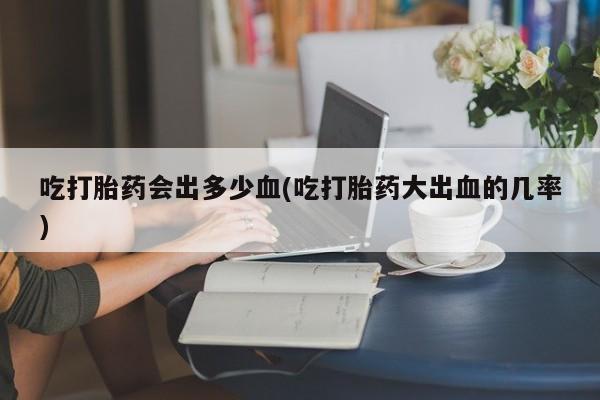 米非司酮打胎药官网吃打胎药会出多少血(吃打胎药大出血的几率)