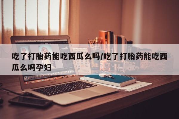 米非司酮打胎药官网吃了打胎药能吃西瓜么吗/吃了打胎药能吃西瓜么吗孕妇