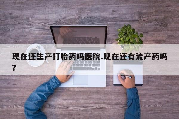 米非司酮打胎药官网现在还生产打胎药吗医院.现在还有流产药吗？