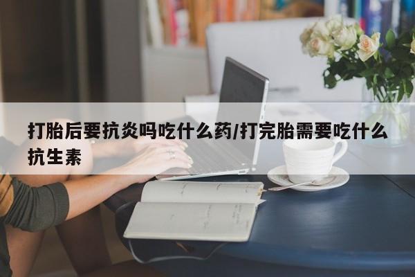 米非司酮打胎药官网打胎后要抗炎吗吃什么药/打完胎需要吃什么抗生素