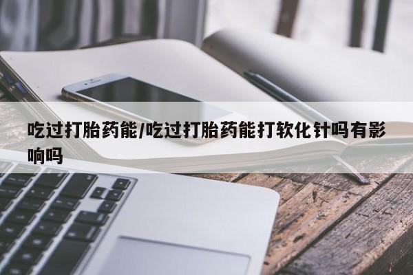 米非司酮打胎药官网吃过打胎药能/吃过打胎药能打软化针吗有影响吗