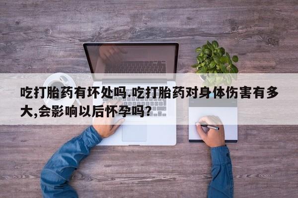 米非司酮打胎药官网吃打胎药有坏处吗.吃打胎药对身体伤害有多大,会影响以后怀孕吗？