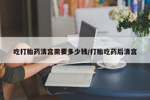 米非司酮打胎药官网吃打胎药清宫需要多少钱/打胎吃药后清宫
