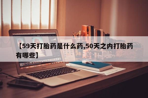 米非司酮打胎药官网【59天打胎药是什么药,50天之内打胎药有哪些】