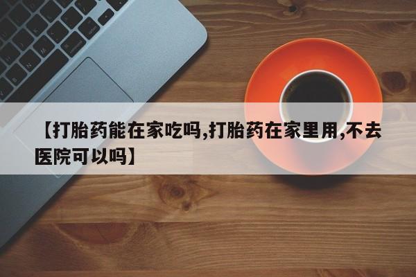 米非司酮打胎药官网【打胎药能在家吃吗,打胎药在家里用,不去医院可以吗】