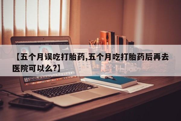 米非司酮打胎药官网【五个月误吃打胎药,五个月吃打胎药后再去医院可以么?】