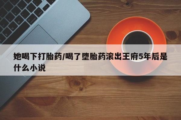 米非司酮打胎药官网她喝下打胎药/喝了堕胎药滚出王府5年后是什么小说