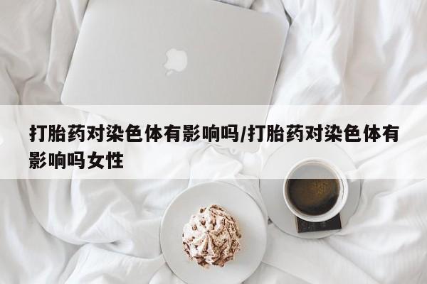 米非司酮打胎药官网打胎药对染色体有影响吗/打胎药对染色体有影响吗女性