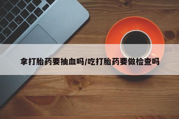米非司酮打胎药官网拿打胎药要抽血吗/吃打胎药要做检查吗