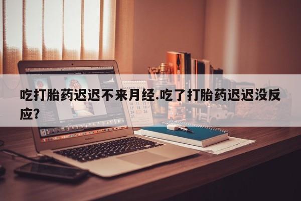 米非司酮打胎药官网吃打胎药迟迟不来月经.吃了打胎药迟迟没反应？
