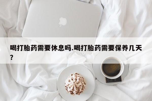 米非司酮打胎药官网喝打胎药需要休息吗.喝打胎药需要保养几天？