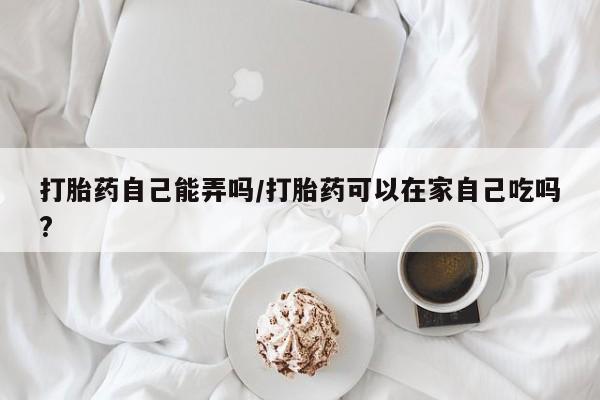 米非司酮打胎药官网打胎药自己能弄吗/打胎药可以在家自己吃吗?