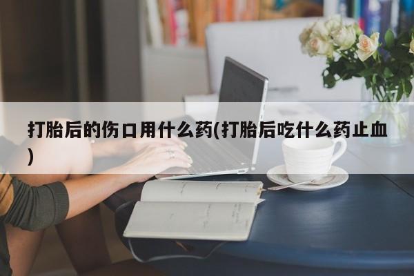 米非司酮打胎药官网打胎后的伤口用什么药(打胎后吃什么药止血)