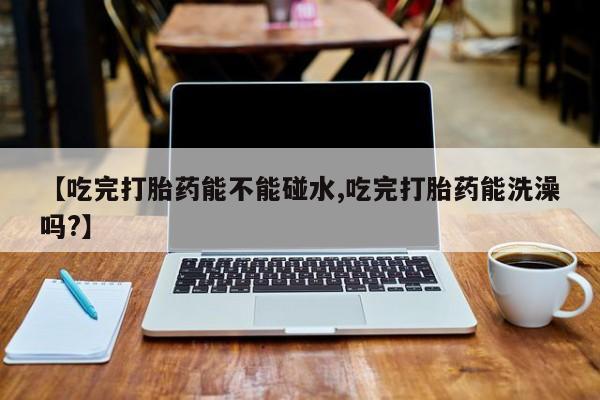 米非司酮打胎药官网【吃完打胎药能不能碰水,吃完打胎药能洗澡吗?】