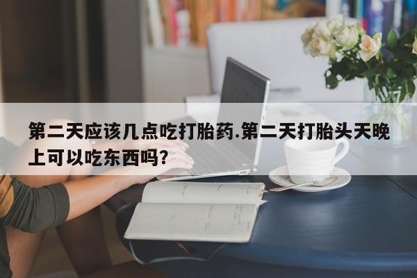 米非司酮打胎药官网第二天应该几点吃打胎药.第二天打胎头天晚上可以吃东西吗？