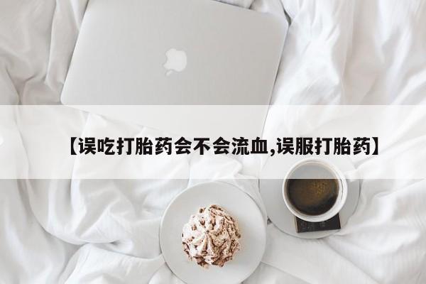 米非司酮打胎药官网【误吃打胎药会不会流血,误服打胎药】