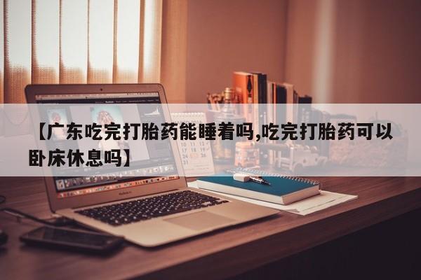 米非司酮打胎药官网【广东吃完打胎药能睡着吗,吃完打胎药可以卧床休息吗】