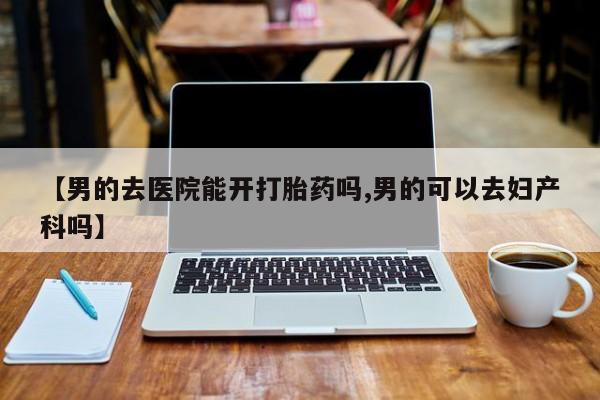米非司酮打胎药官网【男的去医院能开打胎药吗,男的可以去妇产科吗】