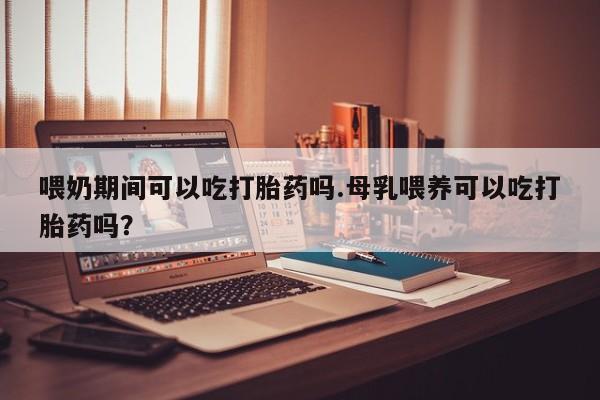 米非司酮打胎药官网喂奶期间可以吃打胎药吗.母乳喂养可以吃打胎药吗？