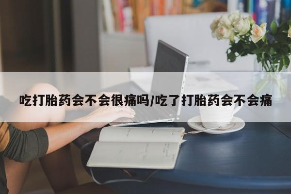 米非司酮打胎药官网吃打胎药会不会很痛吗/吃了打胎药会不会痛