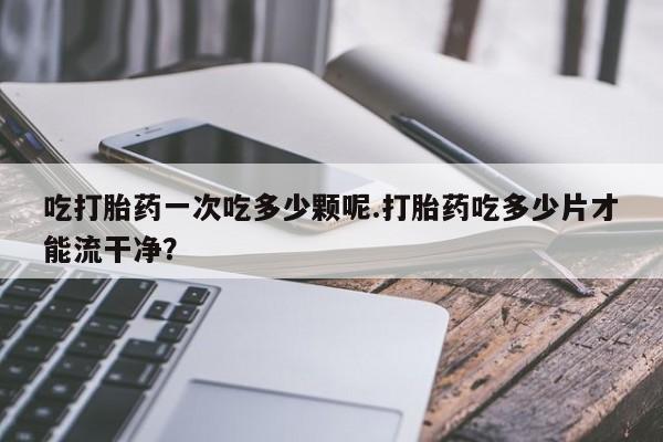 米非司酮打胎药官网吃打胎药一次吃多少颗呢.打胎药吃多少片才能流干净？