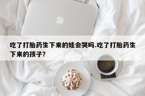 米非司酮打胎药官网吃了打胎药生下来的娃会哭吗.吃了打胎药生下来的孩子？