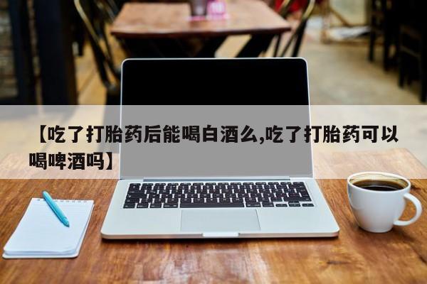 米非司酮打胎药官网【吃了打胎药后能喝白酒么,吃了打胎药可以喝啤酒吗】