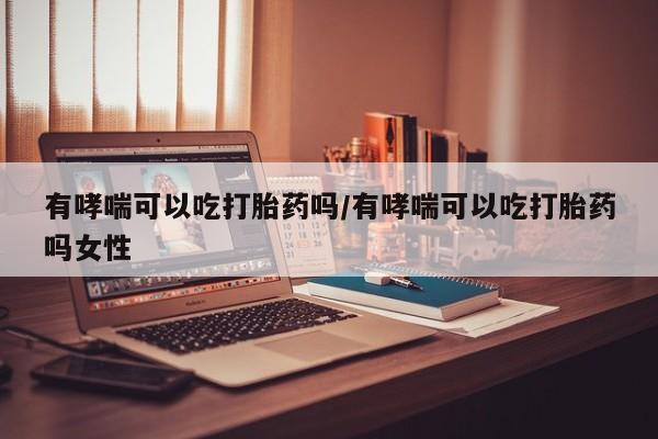 米非司酮打胎药官网有哮喘可以吃打胎药吗/有哮喘可以吃打胎药吗女性