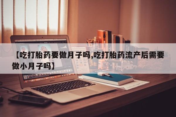 米非司酮打胎药官网【吃打胎药要做月子吗,吃打胎药流产后需要做小月子吗】
