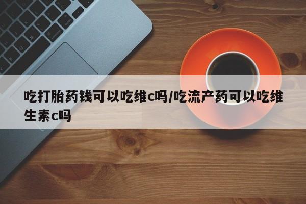 米非司酮打胎药官网吃打胎药钱可以吃维c吗/吃流产药可以吃维生素c吗